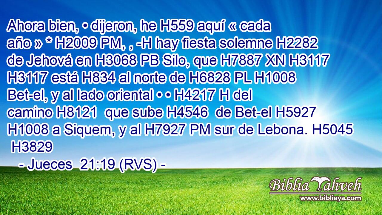 Ahora bien, • dijeron, he H559 aquí « cada año » * H2009 PM, , -H hay fiesta solemne H2282 de Jehová en H3068 PB Silo, que H7887 XN H3117 H3117 está H834 al norte de H6828 PL H1008 Bet-el, y al lado oriental • • H4217 H del camino H8121  que sube H4546  de Bet-el H5927  H1008 a Siquem, y al H7927 PM sur de Lebona. H5045  H3829 