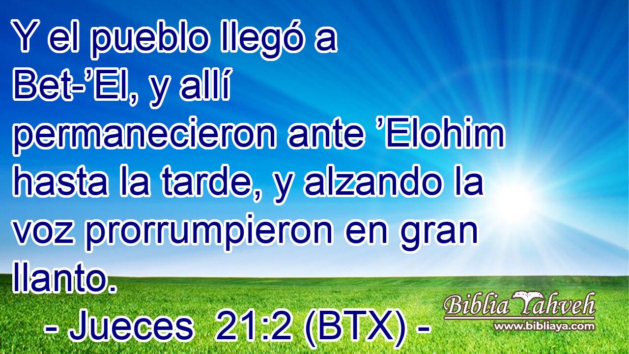 Y el pueblo llegó a Bet-’El, y allí permanecieron ante ’Elohim hasta la tarde, y alzando la voz prorrumpieron en gran llanto.