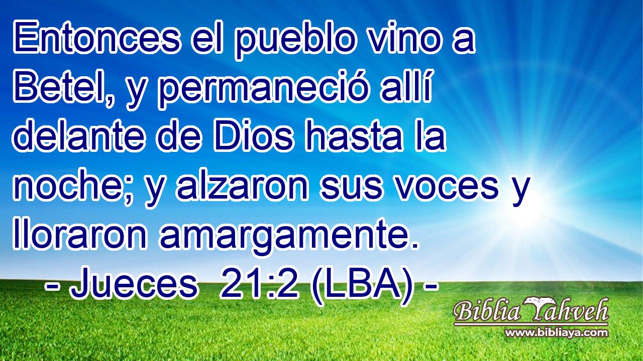Entonces el pueblo vino a Betel, y permaneció allí delante de Dios hasta la noche; y alzaron sus voces y lloraron amargamente.