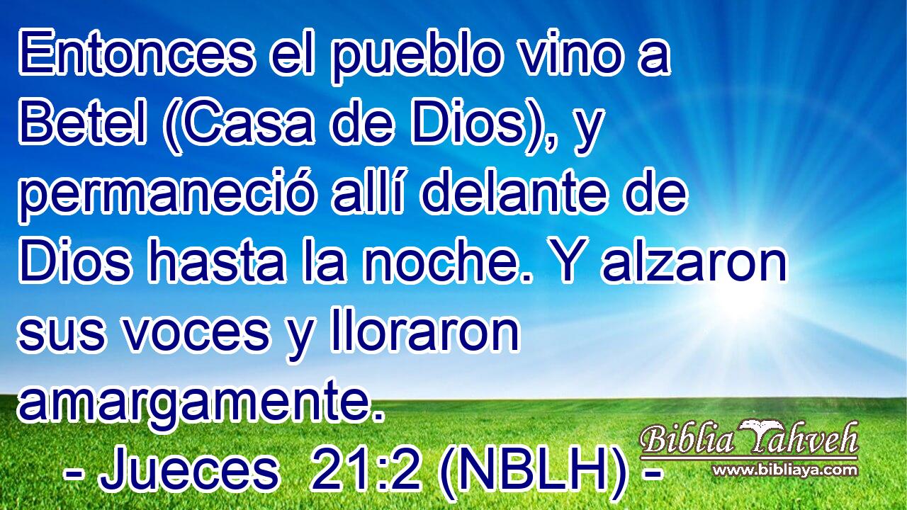  Entonces el pueblo vino a Betel (Casa de Dios), y permaneció allí delante de Dios hasta la noche. Y alzaron sus voces y lloraron amargamente. 