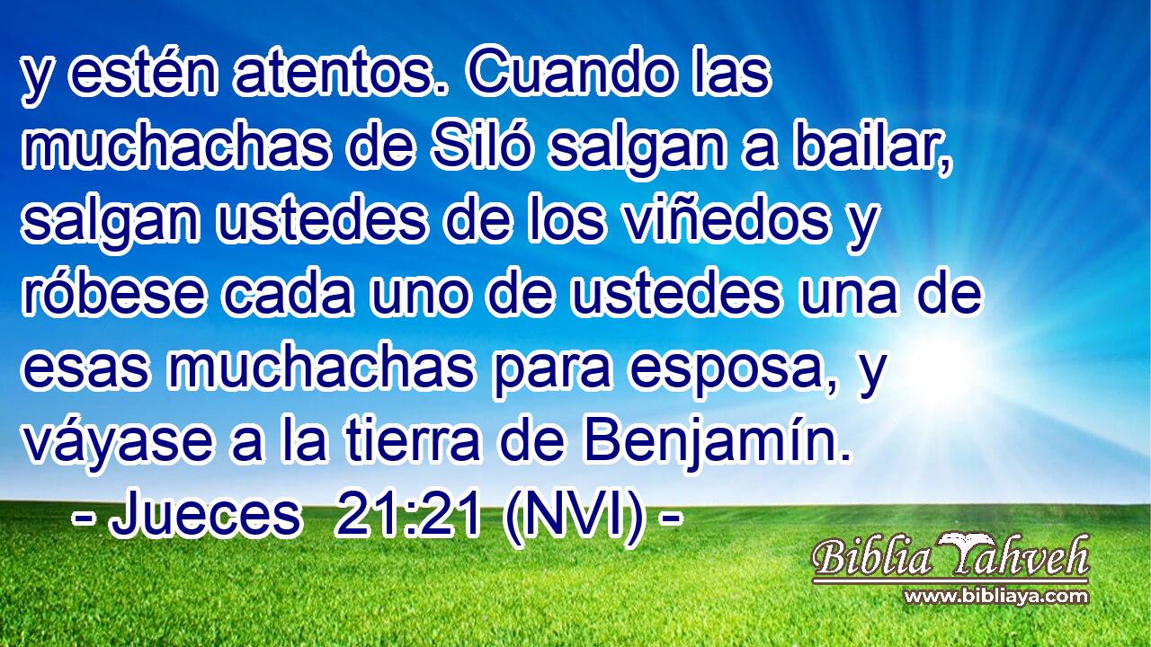  y estén atentos. Cuando las muchachas de Siló salgan a bailar, salgan ustedes de los viñedos y róbese cada uno de ustedes una de esas muchachas para esposa, y váyase a la tierra de Benjamín. 