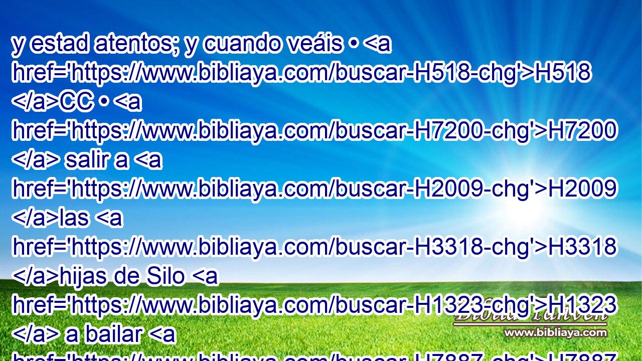 y estad atentos; y cuando veáis • H518 CC • H7200  salir a H2009 las H3318 hijas de Silo H1323  a bailar H7887  H2342 H4246 en • corros, • salid de las H3318 XD viñas, H4480 H y arrebatad H3754  « cada uno » * mujer H2414  • H376  para H802 PL sí de las hijas H4480  de Silo, H1323  e idos H7887  a tierra H1980  de Benjamín. H776  H1144 