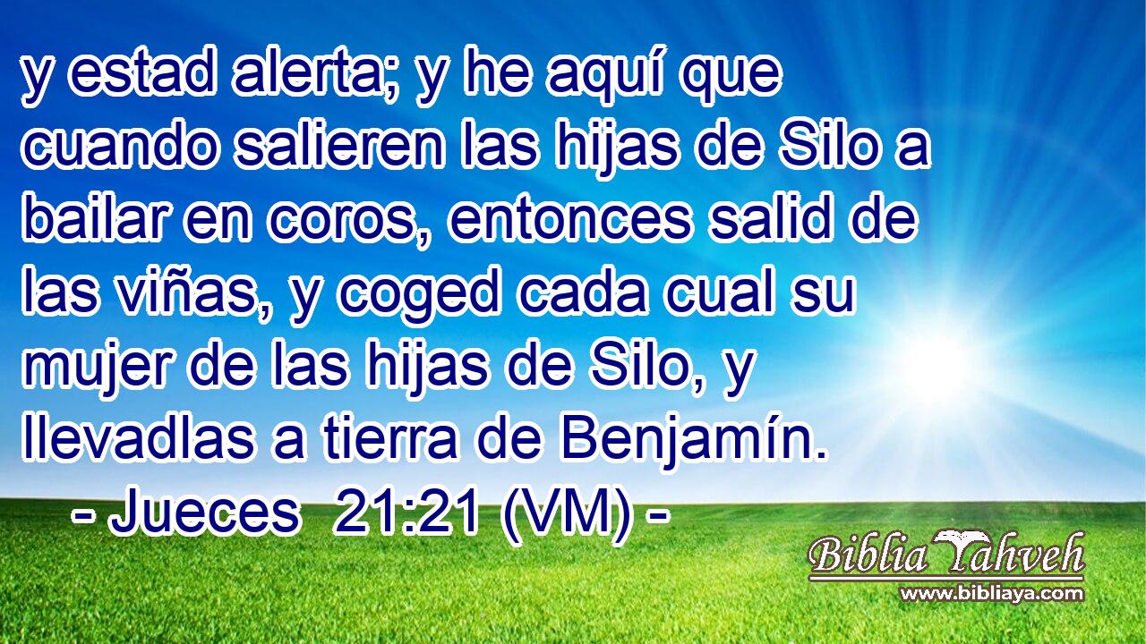  y estad alerta; y he aquí que cuando salieren las hijas de Silo a bailar en coros, entonces salid de las viñas, y coged cada cual su mujer de las hijas de Silo, y llevadlas a tierra de Benjamín. 