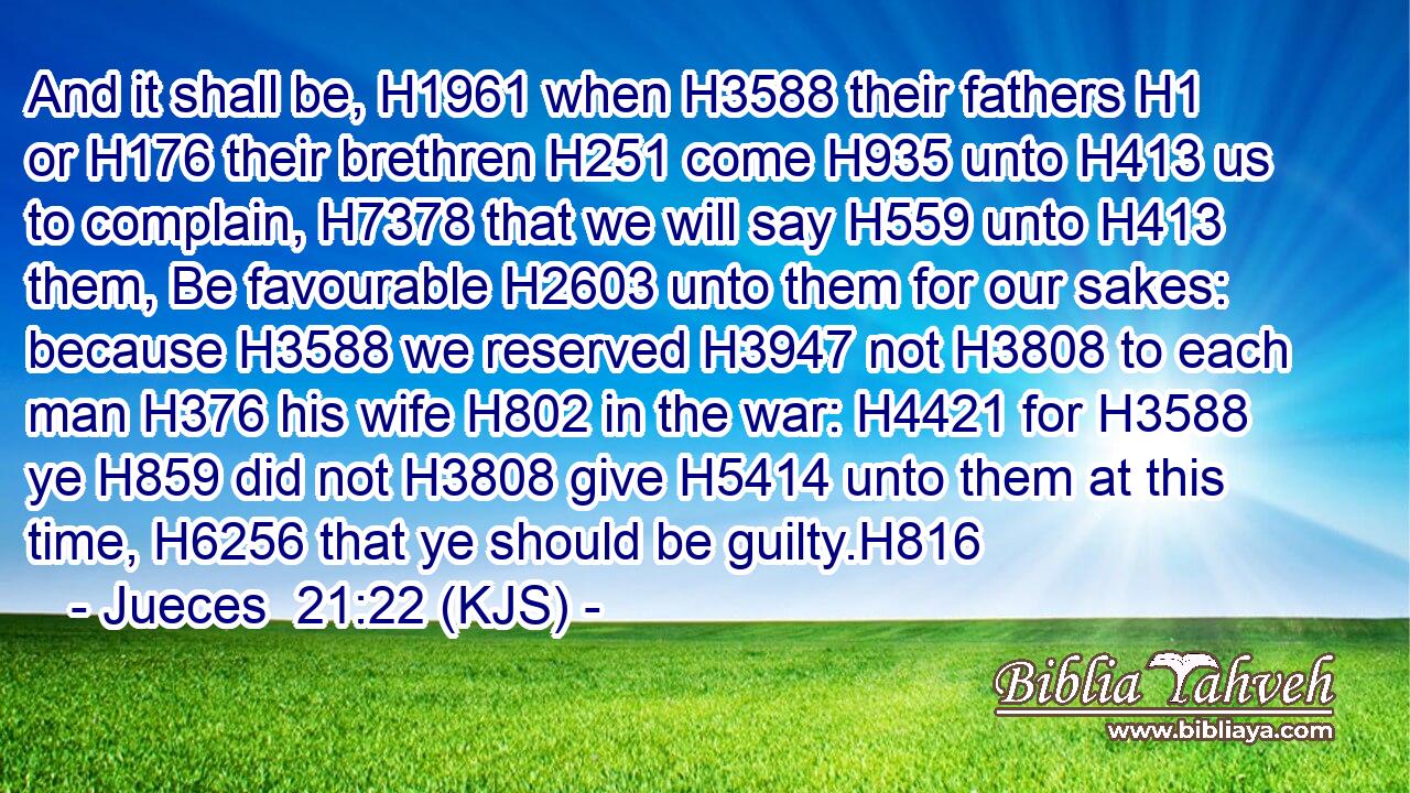 And it shall be, H1961 when H3588 their fathers H1 or H176 their brethren H251 come H935 unto H413 us to complain, H7378 that we will say H559 unto H413 them, Be favourable H2603 unto them for our sakes: because H3588 we reserved H3947 not H3808 to each man H376 his wife H802 in the war: H4421 for H3588 ye H859 did not H3808 give H5414 unto them at this time, H6256 that ye should be guilty.H816