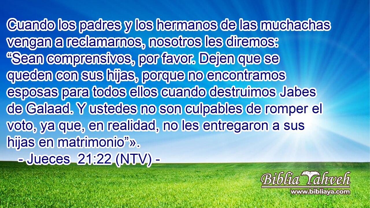 Cuando los padres y los hermanos de las muchachas vengan a reclamarnos, nosotros les diremos: “Sean comprensivos, por favor. Dejen que se queden con sus hijas, porque no encontramos esposas para todos ellos cuando destruimos Jabes de Galaad. Y ustedes no son culpables de romper el voto, ya que, en realidad, no les entregaron a sus hijas en matrimonio”».