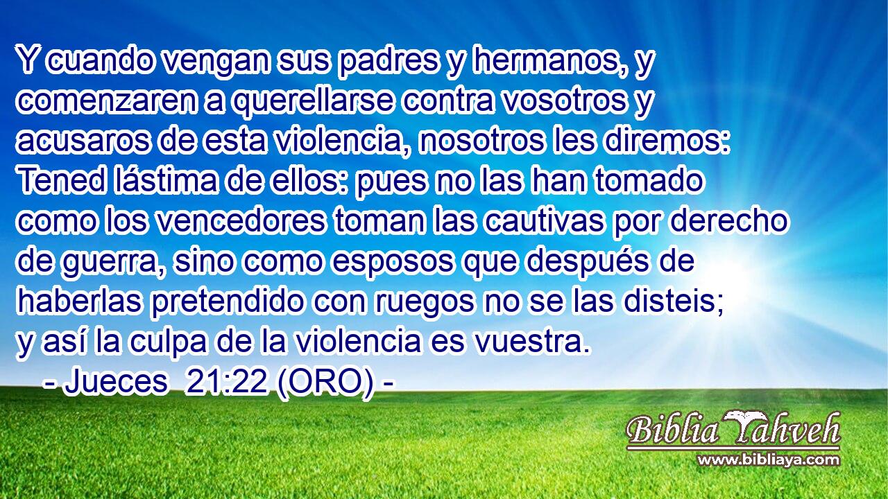  Y cuando vengan sus padres y hermanos, y comenzaren a querellarse contra vosotros y acusaros de esta violencia, nosotros les diremos: Tened lástima de ellos: pues no las han tomado como los vencedores toman las cautivas por derecho de guerra, sino como esposos que después de haberlas pretendido con ruegos no se las disteis; y así la culpa de la violencia es vuestra. 