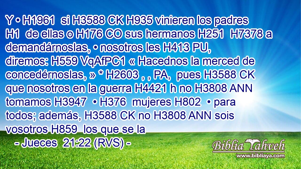 Y • H1961  si H3588 CK H935 vinieren los padres H1  de ellas o H176 CO sus hermanos H251  H7378 a demandárnoslas, • nosotros les H413 PU,  diremos: H559 VqAfPC1 « Hacednos la merced de concedérnoslas, » * H2603 , , PA,  pues H3588 CK que nosotros en la guerra H4421 h no H3808 ANN tomamos H3947  • H376  mujeres H802  • para todos; además, H3588 CK no H3808 ANN sois vosotros H859  los que se la