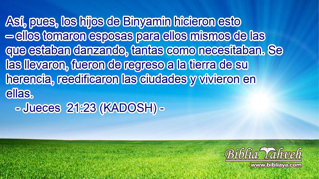  Así, pues, los hijos de Binyamin hicieron esto – ellos tomaron esposas para ellos mismos de las que estaban danzando, tantas como necesitaban. Se las llevaron, fueron de regreso a la tierra de su herencia, reedificaron las ciudades y vivieron en ellas. 