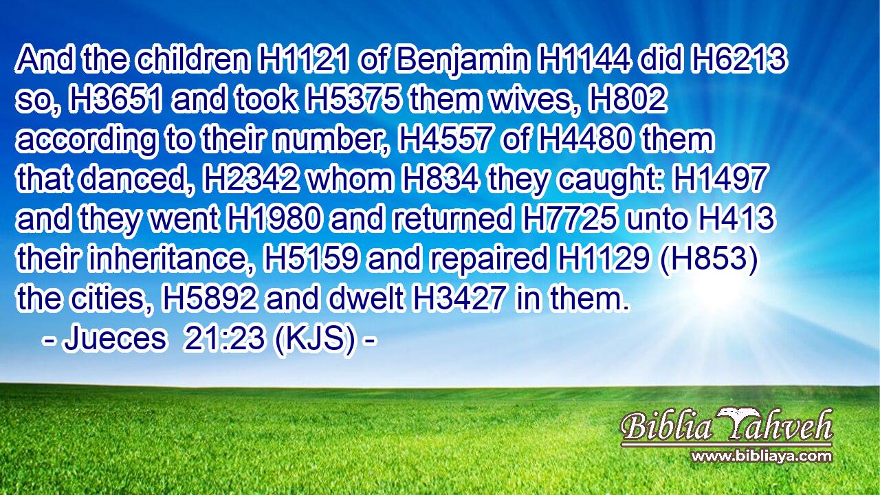And the children H1121 of Benjamin H1144 did H6213 so, H3651 and took H5375 them wives, H802 according to their number, H4557 of H4480 them that danced, H2342 whom H834 they caught: H1497 and they went H1980 and returned H7725 unto H413 their inheritance, H5159 and repaired H1129 (H853) the cities, H5892 and dwelt H3427 in them.