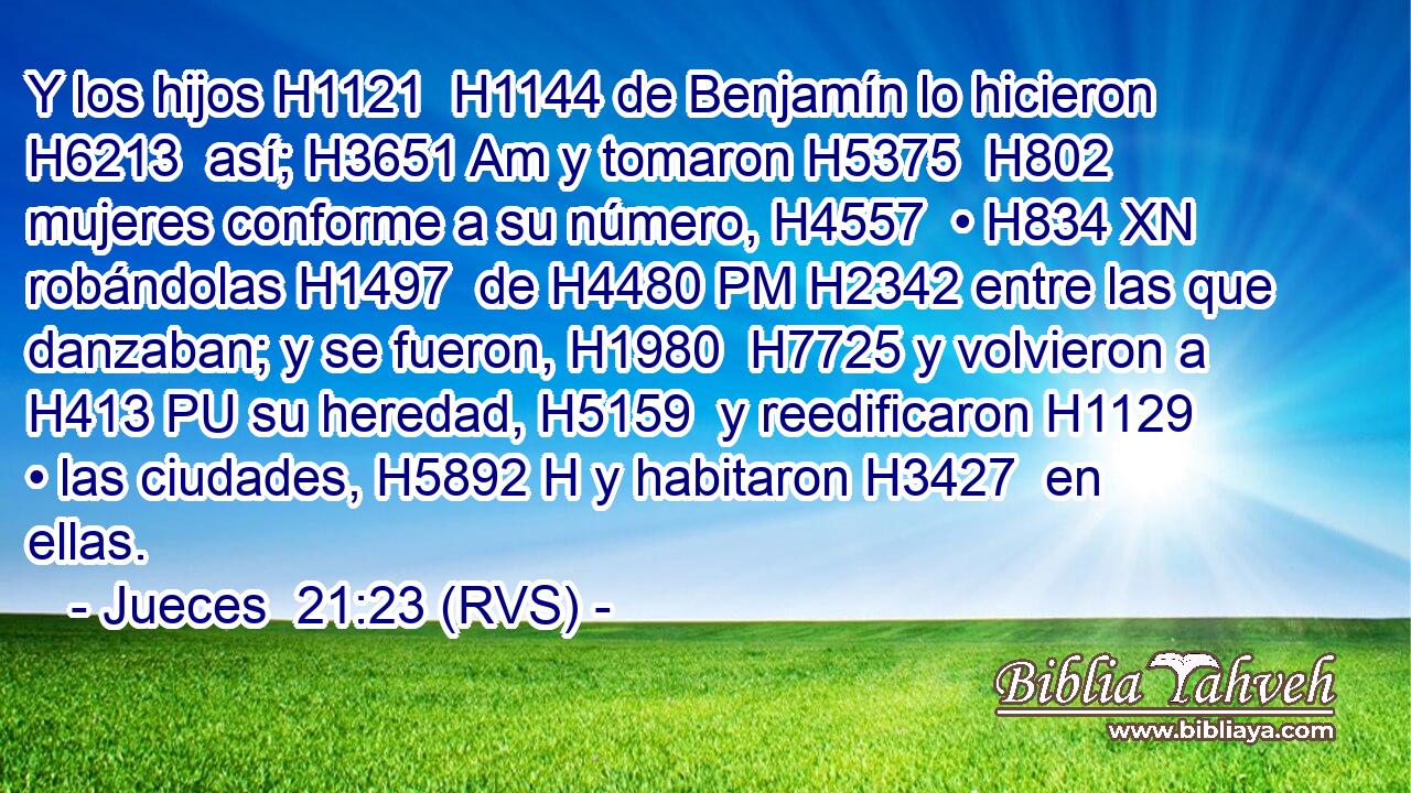 Y los hijos H1121  H1144 de Benjamín lo hicieron H6213  así; H3651 Am y tomaron H5375  H802 mujeres conforme a su número, H4557  • H834 XN robándolas H1497  de H4480 PM H2342 entre las que danzaban; y se fueron, H1980  H7725 y volvieron a H413 PU su heredad, H5159  y reedificaron H1129  • las ciudades, H5892 H y habitaron H3427  en ellas. 