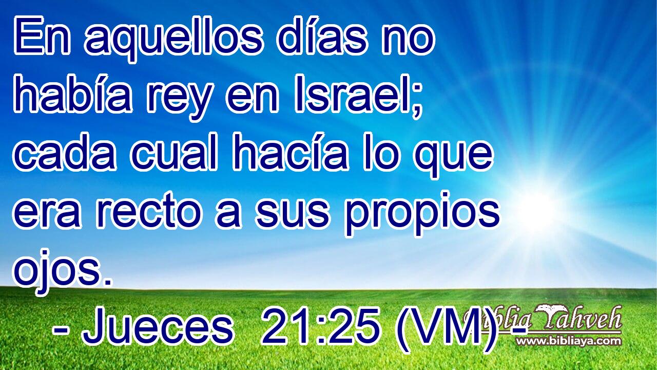  En aquellos días no había rey en Israel; cada cual hacía lo que era recto a sus propios ojos. 