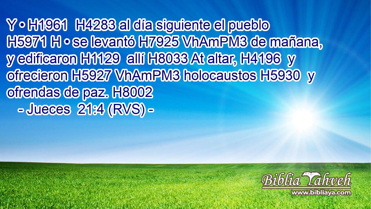 Y • H1961  H4283 al día siguiente el pueblo H5971 H • se levantó H7925 VhAmPM3 de mañana, y edificaron H1129  allí H8033 At altar, H4196  y ofrecieron H5927 VhAmPM3 holocaustos H5930  y ofrendas de paz. H8002  