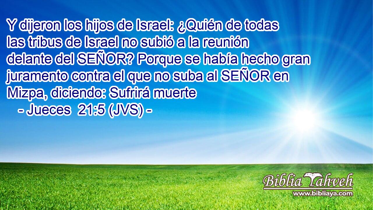 Y dijeron los hijos de Israel: ¿Quién de todas las tribus de Israel no subió a la reunión delante del SEÑOR? Porque se había hecho gran juramento contra el que no suba al SEÑOR en Mizpa, diciendo: Sufrirá muerte