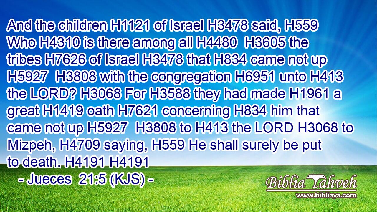 And the children H1121 of Israel H3478 said, H559 Who H4310 is there among all H4480  H3605 the tribes H7626 of Israel H3478 that H834 came not up H5927  H3808 with the congregation H6951 unto H413 the LORD? H3068 For H3588 they had made H1961 a great H1419 oath H7621 concerning H834 him that came not up H5927  H3808 to H413 the LORD H3068 to Mizpeh, H4709 saying, H559 He shall surely be put to death. H4191 H4191