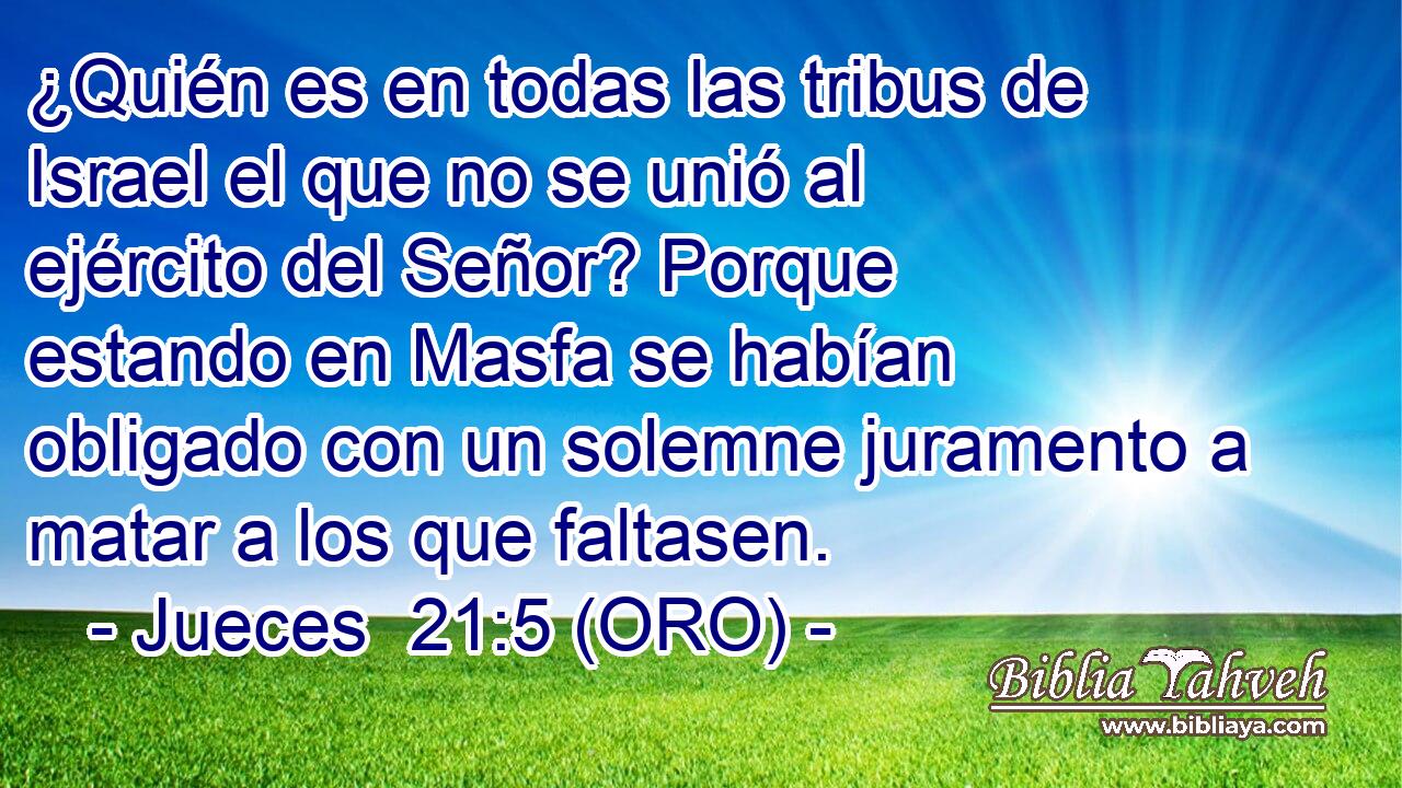  ¿Quién es en todas las tribus de Israel el que no se unió al ejército del Señor? Porque estando en Masfa se habían obligado con un solemne juramento a matar a los que faltasen. 
