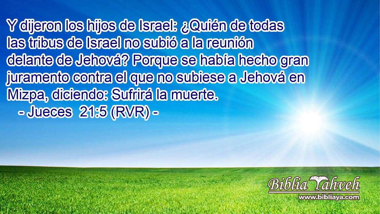 Y dijeron los hijos de Israel: ¿Quién de todas las tribus de Israel no subió a la reunión delante de Jehová? Porque se había hecho gran juramento contra el que no subiese a Jehová en Mizpa, diciendo: Sufrirá la muerte.