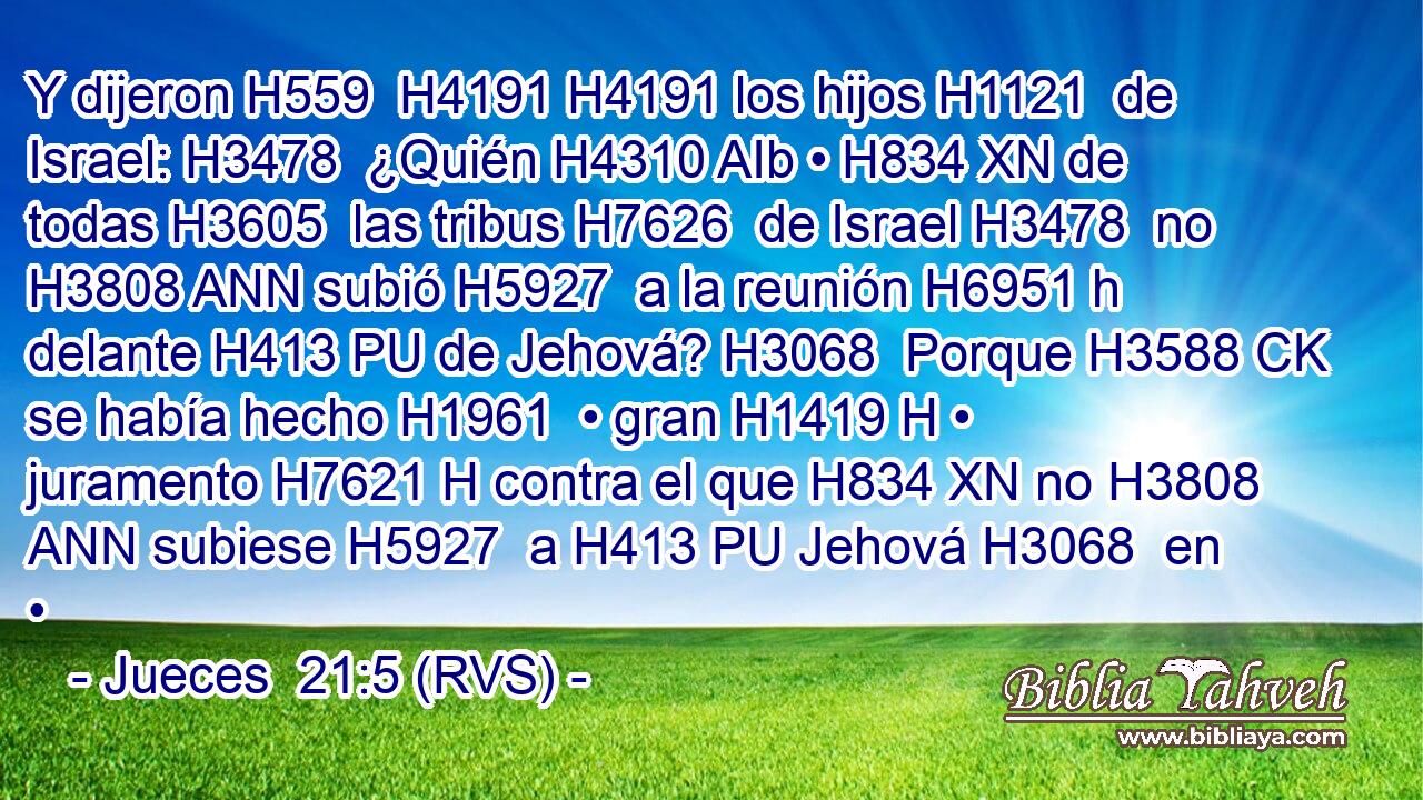 Y dijeron H559  H4191 H4191 los hijos H1121  de Israel: H3478  ¿Quién H4310 AIb • H834 XN de todas H3605  las tribus H7626  de Israel H3478  no H3808 ANN subió H5927  a la reunión H6951 h delante H413 PU de Jehová? H3068  Porque H3588 CK se había hecho H1961  • gran H1419 H • juramento H7621 H contra el que H834 XN no H3808 ANN subiese H5927  a H413 PU Jehová H3068  en • 