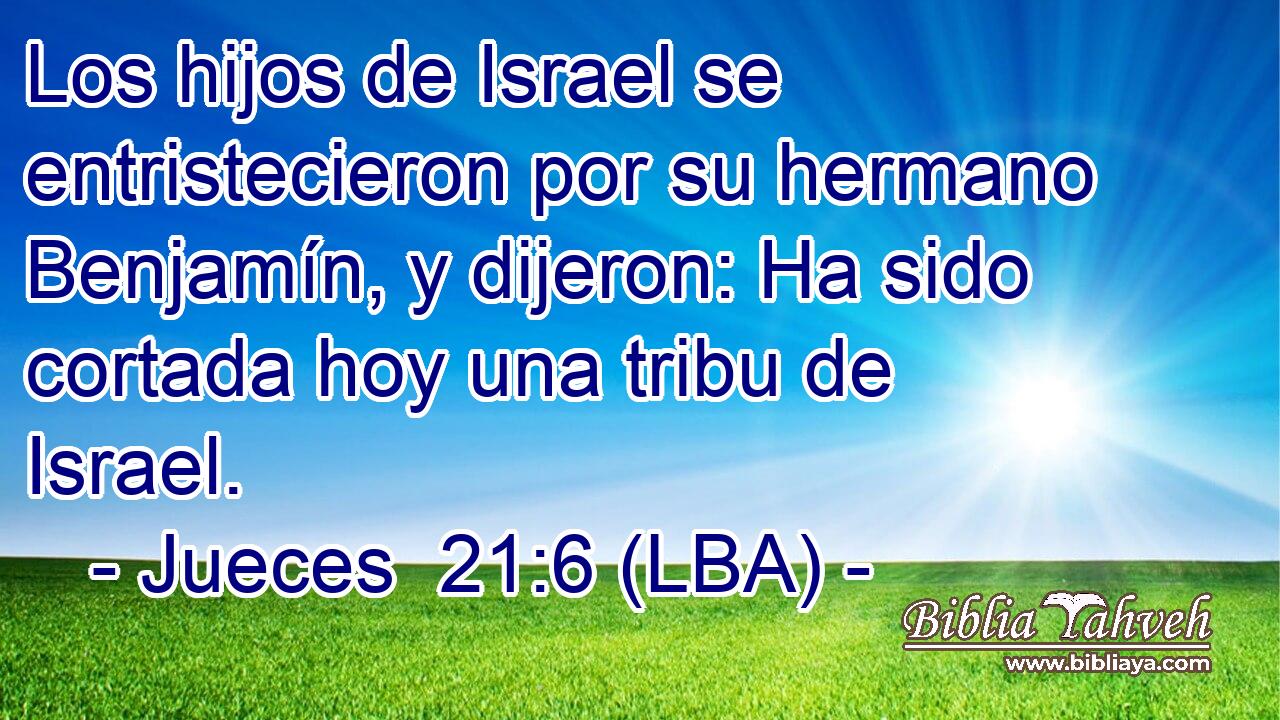Los hijos de Israel se entristecieron por su hermano Benjamín, y dijeron: Ha sido cortada hoy una tribu de Israel.
