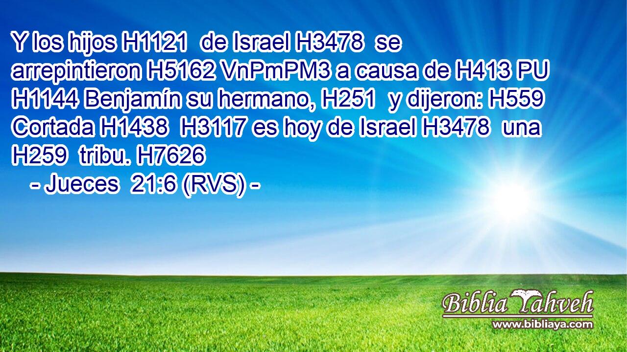 Y los hijos H1121  de Israel H3478  se arrepintieron H5162 VnPmPM3 a causa de H413 PU H1144 Benjamín su hermano, H251  y dijeron: H559  Cortada H1438  H3117 es hoy de Israel H3478  una H259  tribu. H7626  