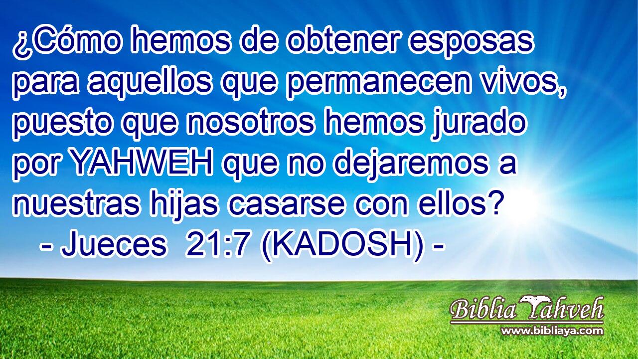  ¿Cómo hemos de obtener esposas para aquellos que permanecen vivos, puesto que nosotros hemos jurado por YAHWEH que no dejaremos a nuestras hijas casarse con ellos? 