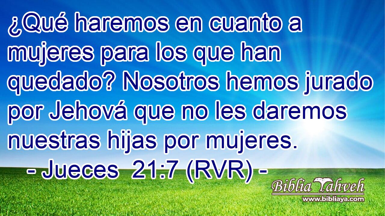 ¿Qué haremos en cuanto a mujeres para los que han quedado? Nosotros hemos jurado por Jehová que no les daremos nuestras hijas por mujeres.