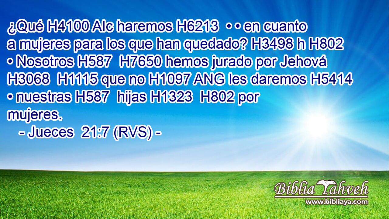 ¿Qué H4100 AIc haremos H6213  • • en cuanto a mujeres para los que han quedado? H3498 h H802 • Nosotros H587  H7650 hemos jurado por Jehová H3068  H1115 que no H1097 ANG les daremos H5414  • nuestras H587  hijas H1323  H802 por mujeres. 