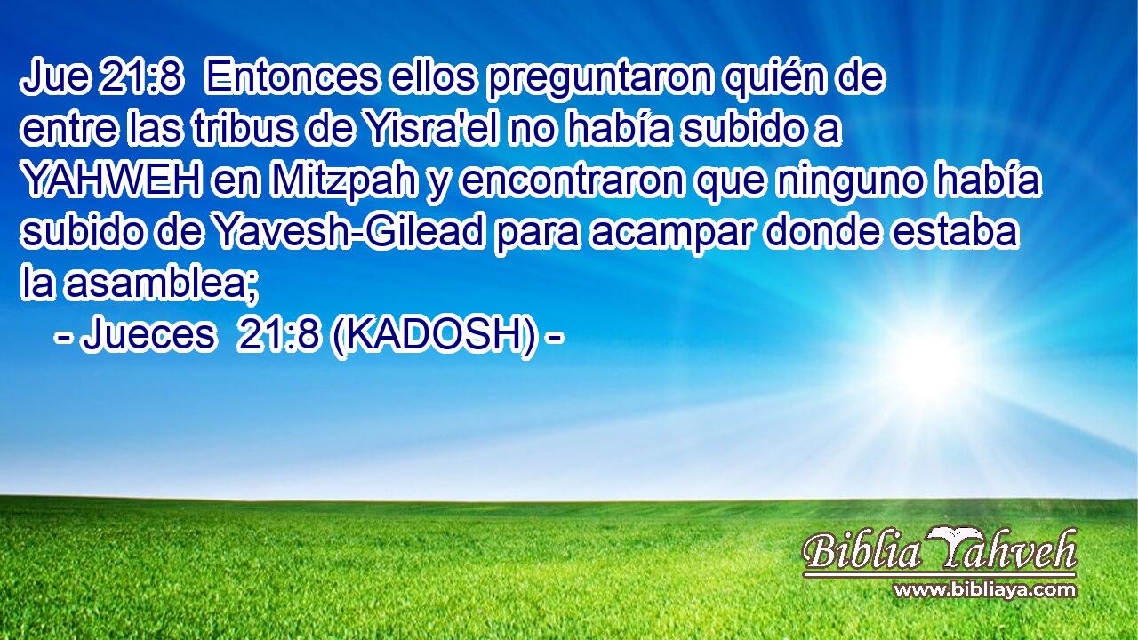  Entonces ellos preguntaron quién de entre las tribus de Yisra'el no había subido a YAHWEH en Mitzpah y encontraron que ninguno había subido de Yavesh-Gilead para acampar donde estaba la asamblea; 