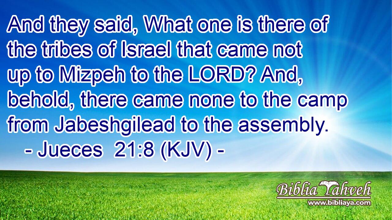 And they said, What one is there of the tribes of Israel that came not up to Mizpeh to the LORD? And, behold, there came none to the camp from Jabeshgilead to the assembly.