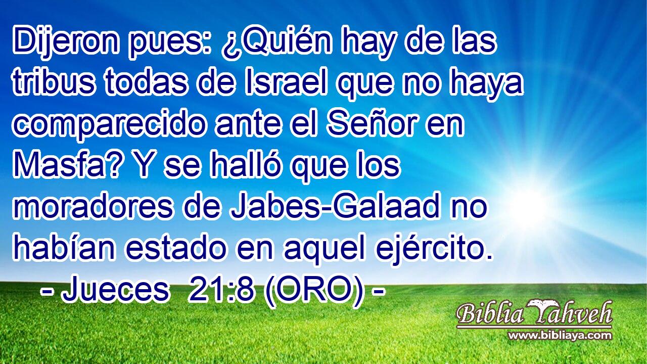  Dijeron pues: ¿Quién hay de las tribus todas de Israel que no haya comparecido ante el Señor en Masfa? Y se halló que los moradores de Jabes-Galaad no habían estado en aquel ejército. 