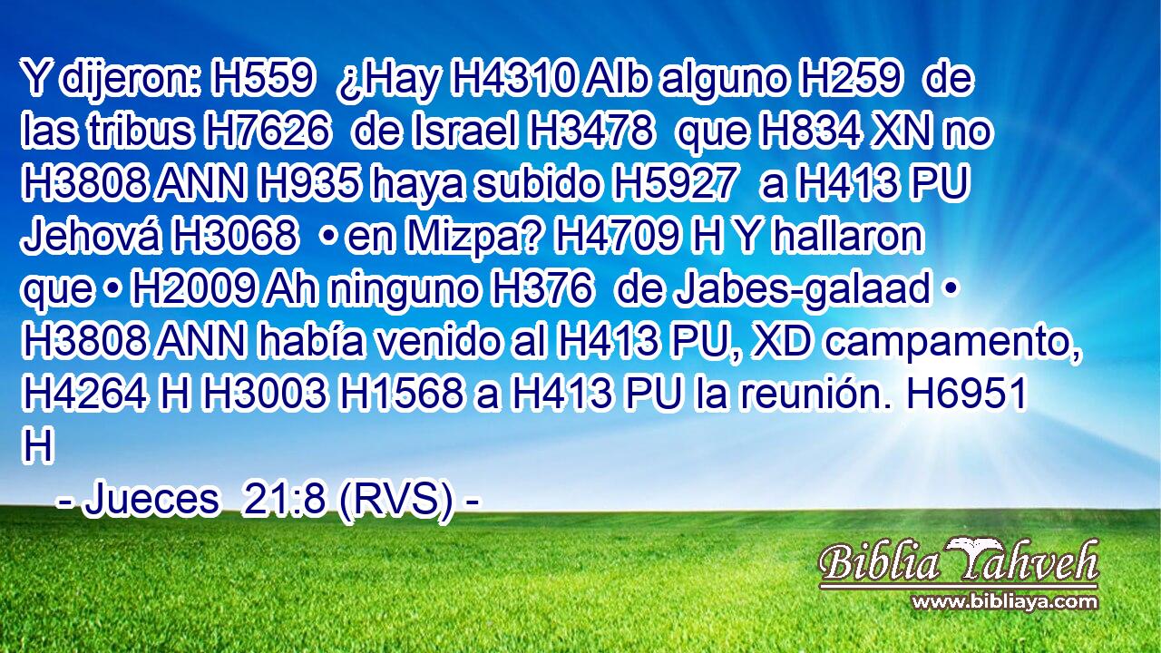Y dijeron: H559  ¿Hay H4310 AIb alguno H259  de las tribus H7626  de Israel H3478  que H834 XN no H3808 ANN H935 haya subido H5927  a H413 PU Jehová H3068  • en Mizpa? H4709 H Y hallaron que • H2009 Ah ninguno H376  de Jabes-galaad • H3808 ANN había venido al H413 PU, XD campamento, H4264 H H3003 H1568 a H413 PU la reunión. H6951 H 