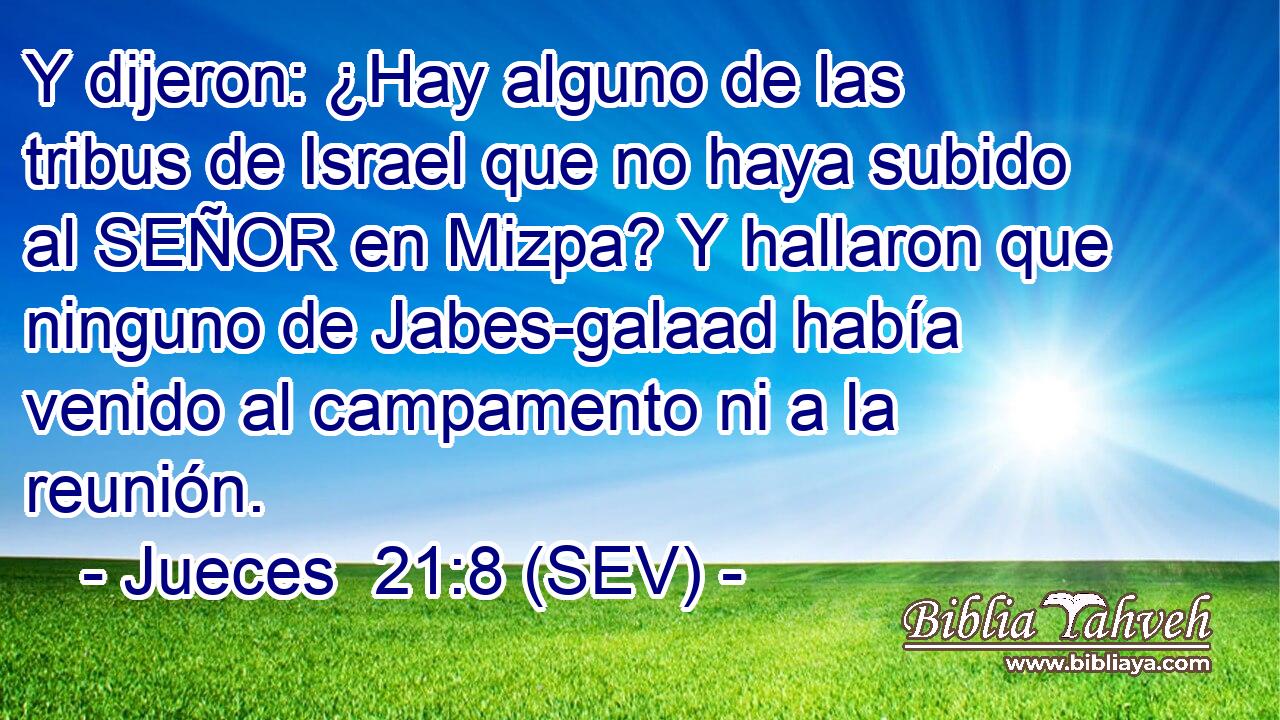 Y dijeron: ¿Hay alguno de las tribus de Israel que no haya subido al SEÑOR en Mizpa? Y hallaron que ninguno de Jabes-galaad había venido al campamento ni a la reunión.