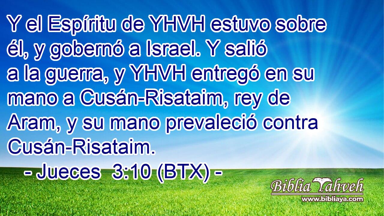 Y el Espíritu de YHVH estuvo sobre él, y gobernó a Israel. Y salió a la guerra, y YHVH entregó en su mano a Cusán-Risataim, rey de Aram, y su mano prevaleció contra Cusán-Risataim.