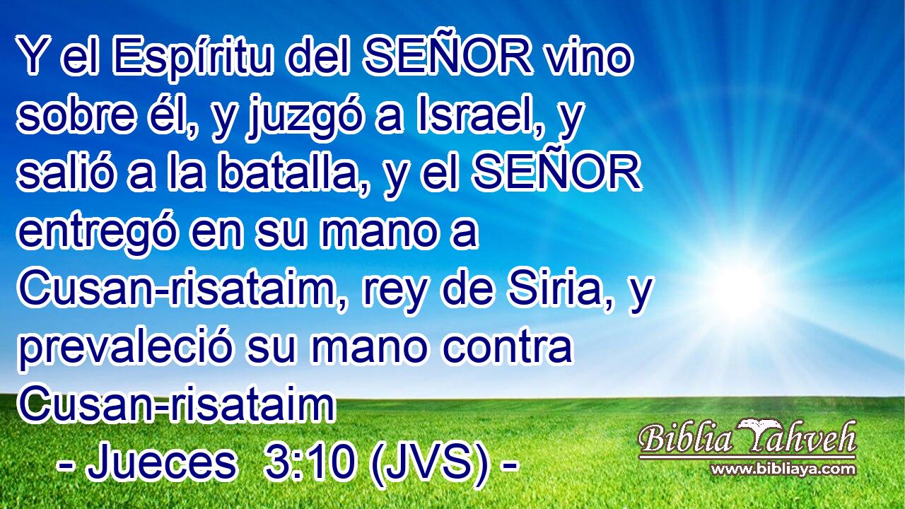 Y el Espíritu del SEÑOR vino sobre él, y juzgó a Israel, y salió a la batalla, y el SEÑOR entregó en su mano a Cusan-risataim, rey de Siria, y prevaleció su mano contra Cusan-risataim