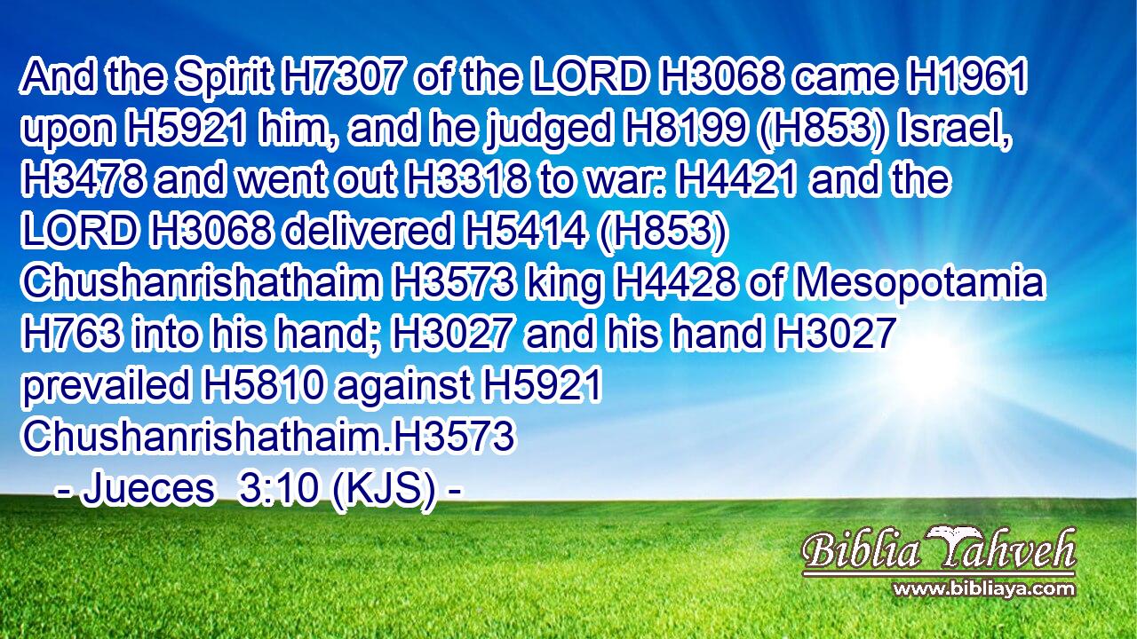 And the Spirit H7307 of the LORD H3068 came H1961 upon H5921 him, and he judged H8199 (H853) Israel, H3478 and went out H3318 to war: H4421 and the LORD H3068 delivered H5414 (H853) Chushanrishathaim H3573 king H4428 of Mesopotamia H763 into his hand; H3027 and his hand H3027 prevailed H5810 against H5921 Chushanrishathaim.H3573