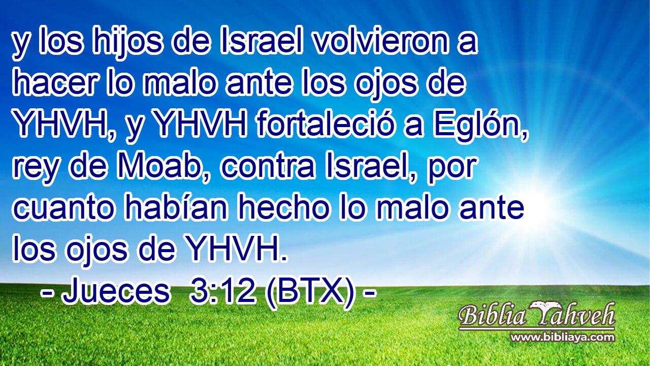 y los hijos de Israel volvieron a hacer lo malo ante los ojos de YHVH, y YHVH fortaleció a Eglón, rey de Moab, contra Israel, por cuanto habían hecho lo malo ante los ojos de YHVH.