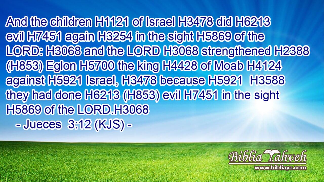 And the children H1121 of Israel H3478 did H6213 evil H7451 again H3254 in the sight H5869 of the LORD: H3068 and the LORD H3068 strengthened H2388 (H853) Eglon H5700 the king H4428 of Moab H4124 against H5921 Israel, H3478 because H5921  H3588 they had done H6213 (H853) evil H7451 in the sight H5869 of the LORD.H3068