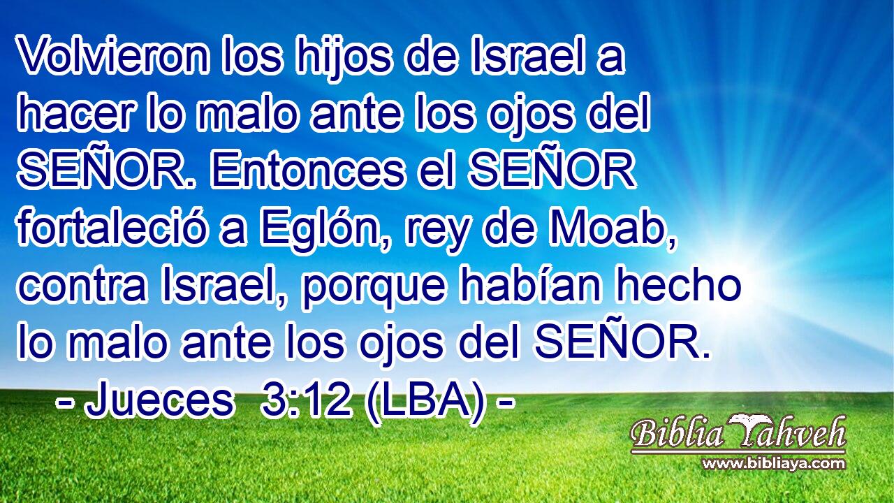 Volvieron los hijos de Israel a hacer lo malo ante los ojos del SEÑOR. Entonces el SEÑOR fortaleció a Eglón, rey de Moab, contra Israel, porque habían hecho lo malo ante los ojos del SEÑOR.