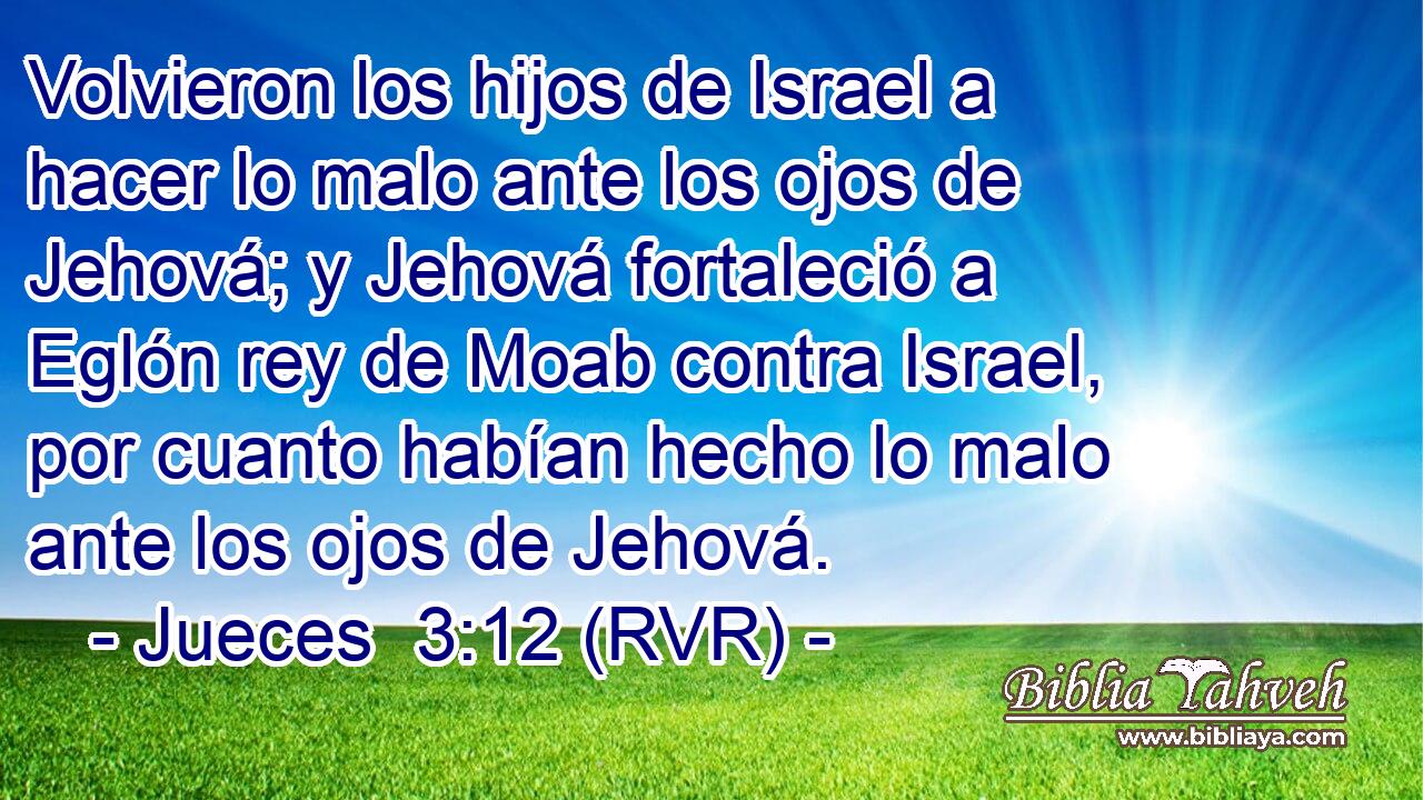 Volvieron los hijos de Israel a hacer lo malo ante los ojos de Jehová; y Jehová fortaleció a Eglón rey de Moab contra Israel, por cuanto habían hecho lo malo ante los ojos de Jehová.