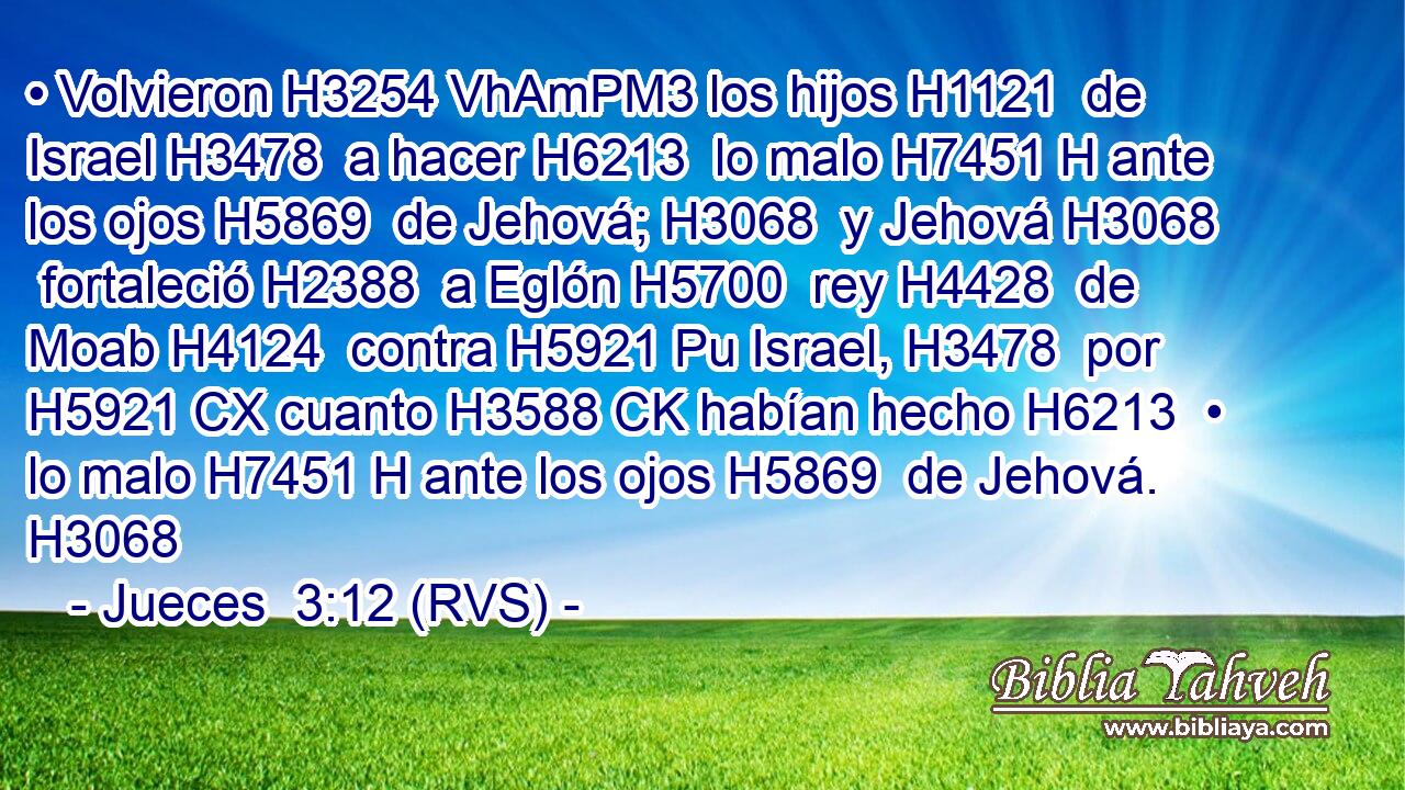 • Volvieron H3254 VhAmPM3 los hijos H1121  de Israel H3478  a hacer H6213  lo malo H7451 H ante los ojos H5869  de Jehová; H3068  y Jehová H3068  fortaleció H2388  a Eglón H5700  rey H4428  de Moab H4124  contra H5921 Pu Israel, H3478  por H5921 CX cuanto H3588 CK habían hecho H6213  • lo malo H7451 H ante los ojos H5869  de Jehová. H3068  