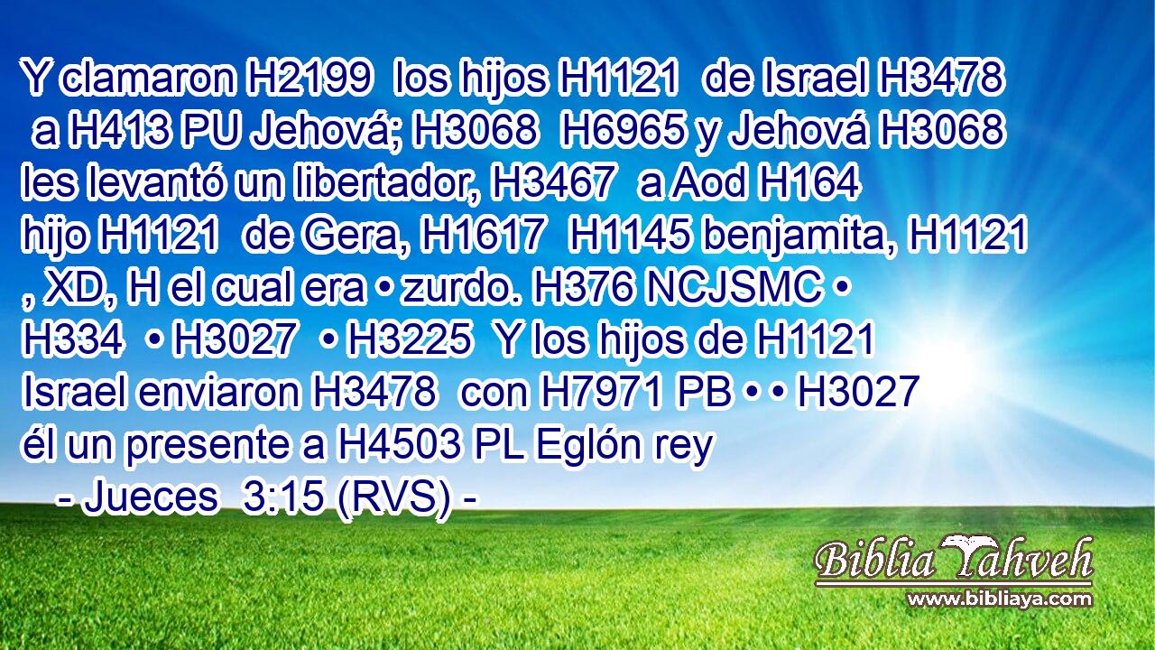 Y clamaron H2199  los hijos H1121  de Israel H3478  a H413 PU Jehová; H3068  H6965 y Jehová H3068  les levantó un libertador, H3467  a Aod H164  hijo H1121  de Gera, H1617  H1145 benjamita, H1121 , XD, H el cual era • zurdo. H376 NCJSMC • H334  • H3027  • H3225  Y los hijos de H1121 Israel enviaron H3478  con H7971 PB • • H3027  él un presente a H4503 PL Eglón rey 