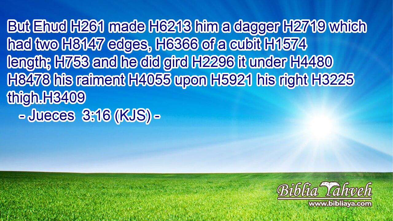 But Ehud H261 made H6213 him a dagger H2719 which had two H8147 edges, H6366 of a cubit H1574 length; H753 and he did gird H2296 it under H4480  H8478 his raiment H4055 upon H5921 his right H3225 thigh.H3409