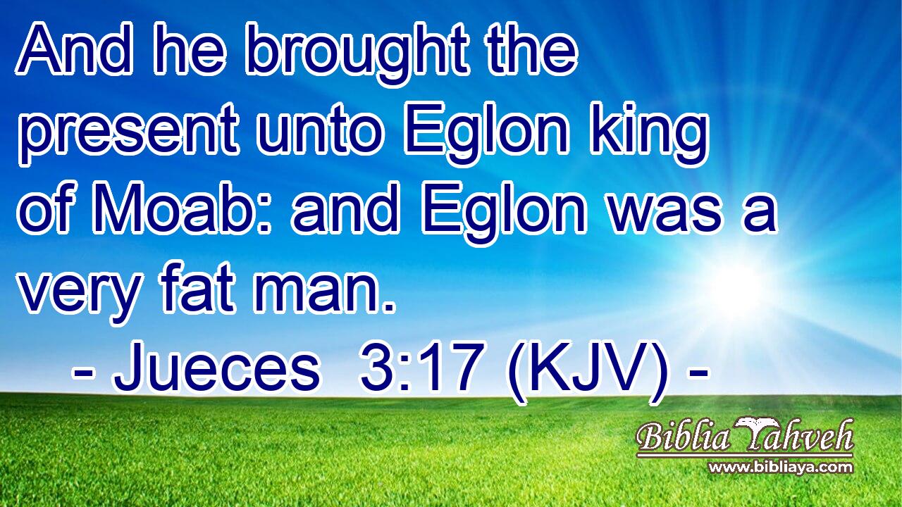 And he brought the present unto Eglon king of Moab: and Eglon was a very fat man.