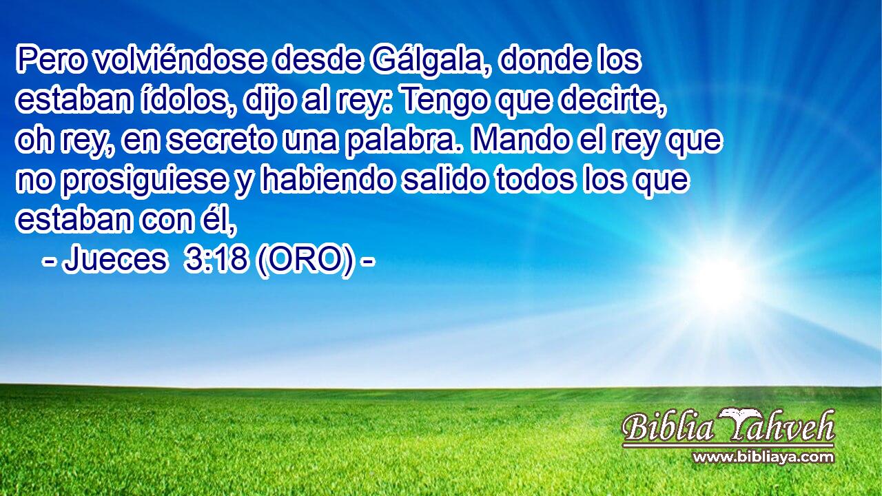  Pero volviéndose desde Gálgala, donde los estaban ídolos, dijo al rey: Tengo que decirte, oh rey, en secreto una palabra. Mando el rey que no prosiguiese y habiendo salido todos los que estaban con él, 