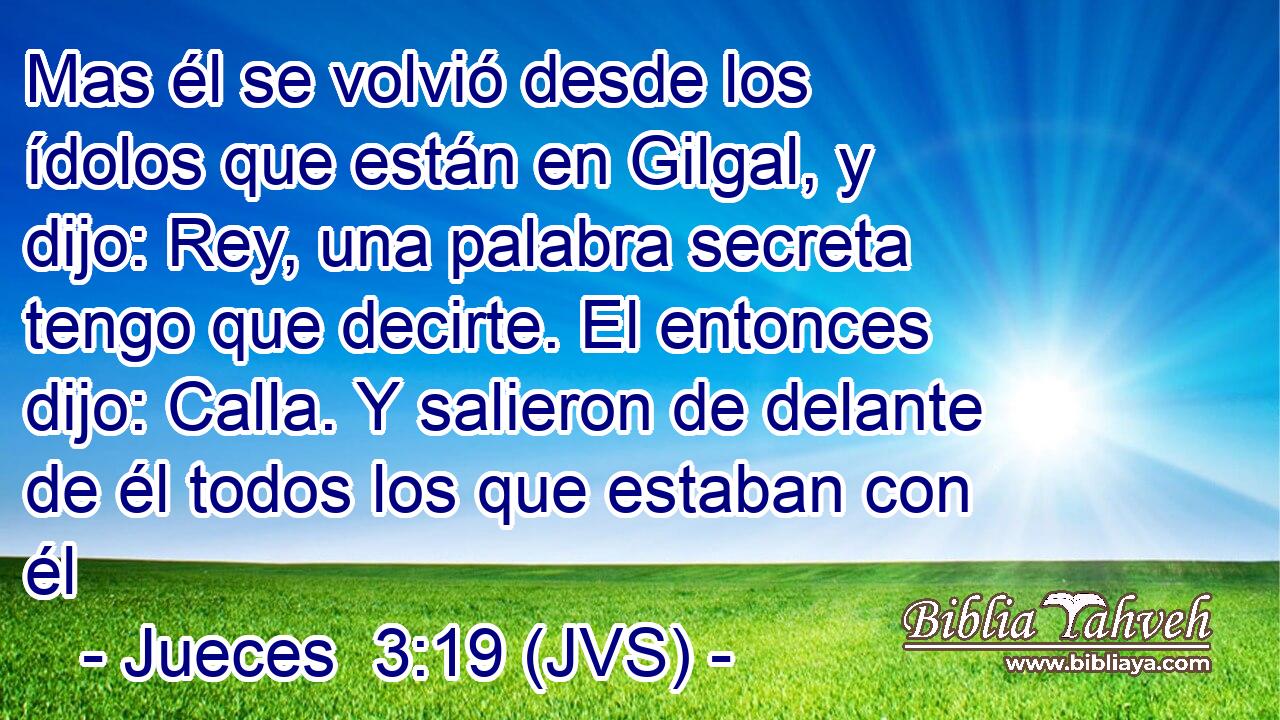 Mas él se volvió desde los ídolos que están en Gilgal, y dijo: Rey, una palabra secreta tengo que decirte. El entonces dijo: Calla. Y salieron de delante de él todos los que estaban con él