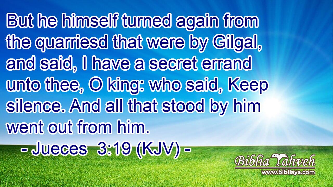 But he himself turned again from the quarriesd that were by Gilgal, and said, I have a secret errand unto thee, O king: who said, Keep silence. And all that stood by him went out from him.
