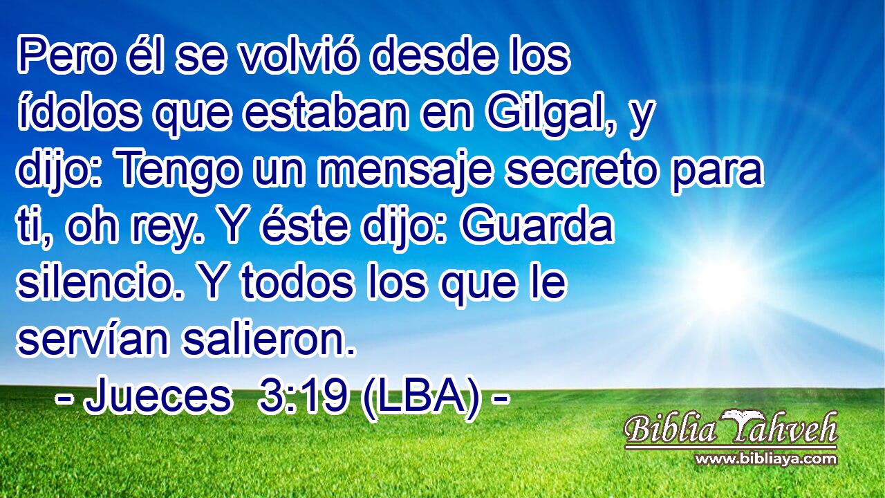 Pero él se volvió desde los ídolos que estaban en Gilgal, y dijo: Tengo un mensaje secreto para ti, oh rey. Y éste dijo: Guarda silencio. Y todos los que le servían salieron.