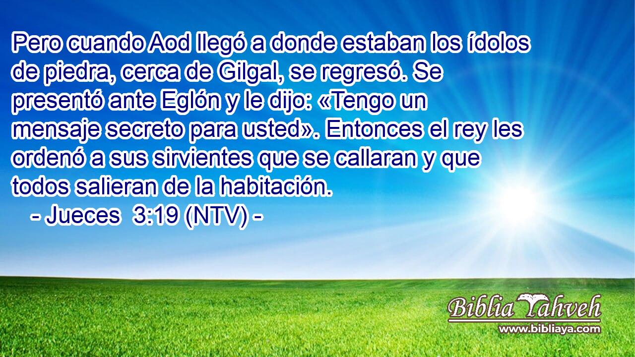 Pero cuando Aod llegó a donde estaban los ídolos de piedra, cerca de Gilgal, se regresó. Se presentó ante Eglón y le dijo: «Tengo un mensaje secreto para usted». Entonces el rey les ordenó a sus sirvientes que se callaran y que todos salieran de la habitación.
