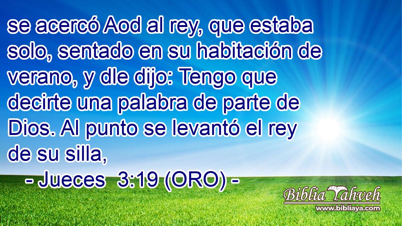  se acercó Aod al rey, que estaba solo, sentado en su habitación de verano, y dle dijo: Tengo que decirte una palabra de parte de Dios. Al punto se levantó el rey de su silla, 