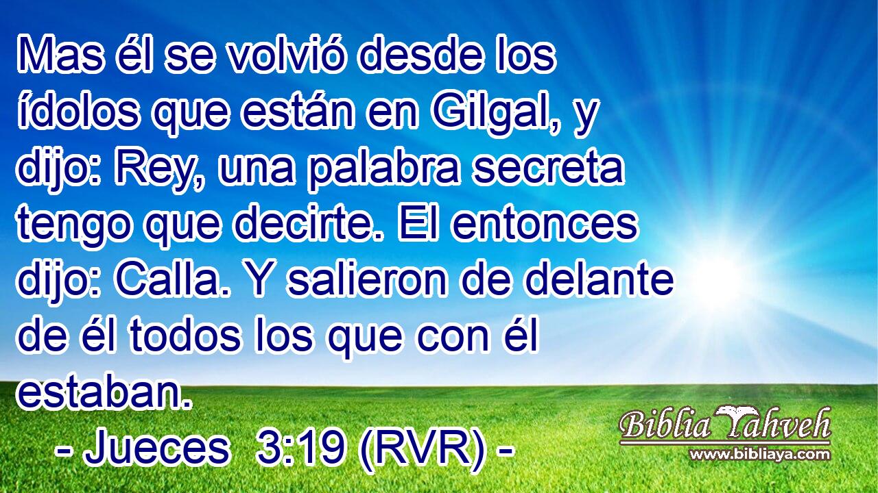 Mas él se volvió desde los ídolos que están en Gilgal, y dijo: Rey, una palabra secreta tengo que decirte. El entonces dijo: Calla. Y salieron de delante de él todos los que con él estaban.