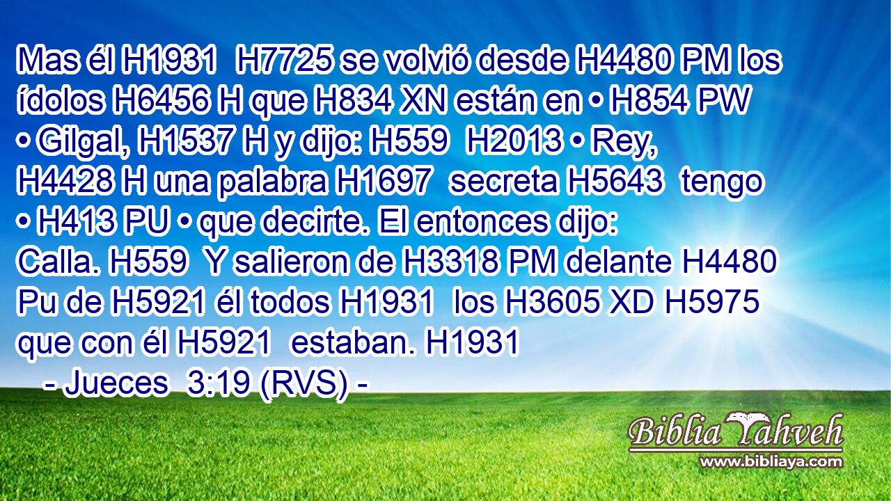 Mas él H1931  H7725 se volvió desde H4480 PM los ídolos H6456 H que H834 XN están en • H854 PW • Gilgal, H1537 H y dijo: H559  H2013 • Rey, H4428 H una palabra H1697  secreta H5643  tengo • H413 PU • que decirte. El entonces dijo: Calla. H559  Y salieron de H3318 PM delante H4480 Pu de H5921 él todos H1931  los H3605 XD H5975 que con él H5921  estaban. H1931  